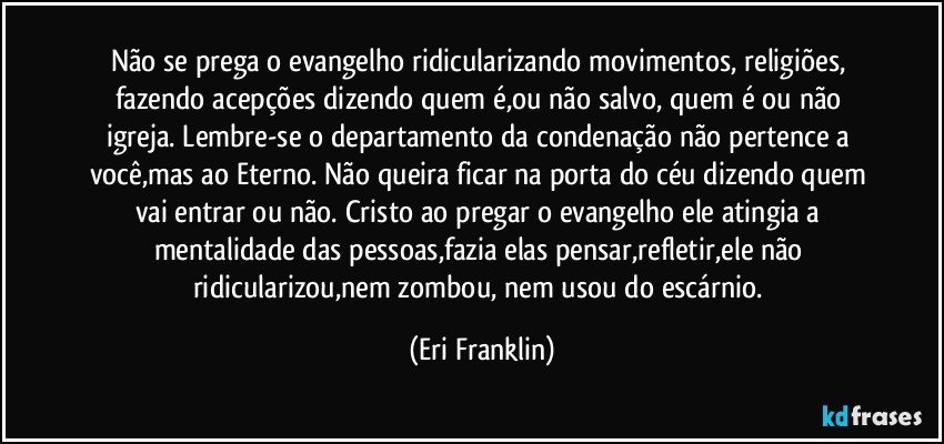 Não se prega o evangelho ridicularizando movimentos, religiões, fazendo acepções dizendo quem é,ou não salvo, quem é ou não igreja. Lembre-se o departamento da condenação não pertence a você,mas ao Eterno. Não queira ficar na porta do céu dizendo quem vai entrar ou não. Cristo ao pregar o evangelho ele atingia a mentalidade das pessoas,fazia elas pensar,refletir,ele não ridicularizou,nem zombou, nem usou do escárnio. (Eri Franklin)