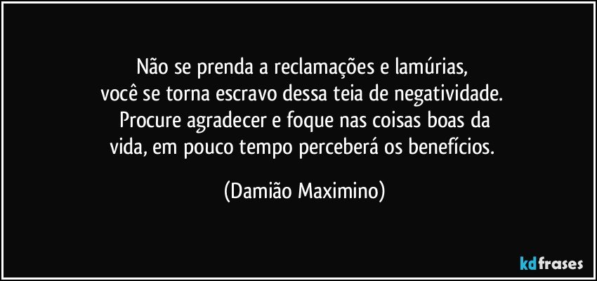 Não se prenda a reclamações e lamúrias, 
você se torna escravo dessa teia de negatividade. 
Procure agradecer e foque nas coisas boas da
vida, em pouco tempo perceberá os benefícios. (Damião Maximino)