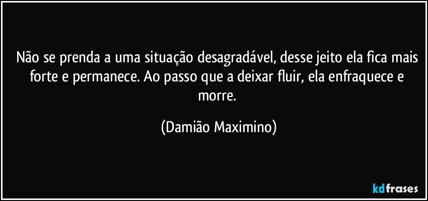 Não se prenda a uma situação desagradável, desse jeito ela fica mais forte e permanece. Ao passo que a deixar fluir, ela enfraquece e morre. (Damião Maximino)