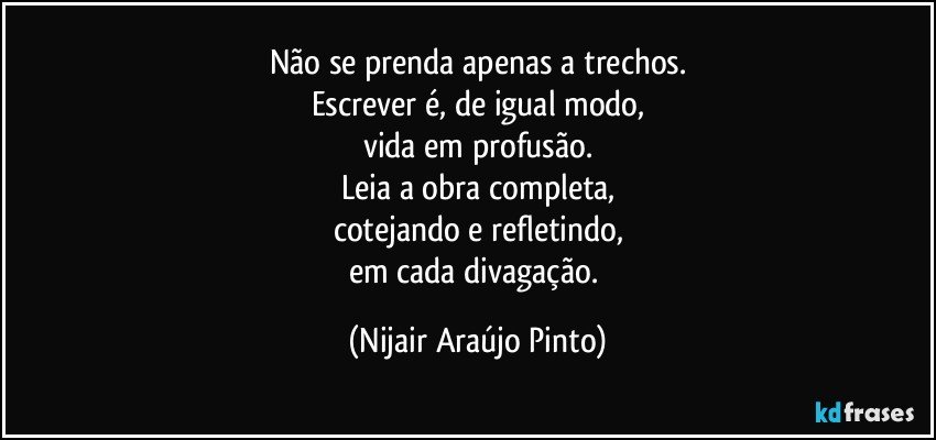 Não se prenda apenas a trechos.
Escrever é, de igual modo,
vida em profusão.
Leia a obra completa,
cotejando e refletindo,
em cada divagação. (Nijair Araújo Pinto)