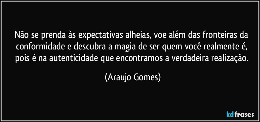 Não se prenda às expectativas alheias, voe além das fronteiras da conformidade e descubra a magia de ser quem você realmente é, pois é na autenticidade que encontramos a verdadeira realização. (Araujo Gomes)