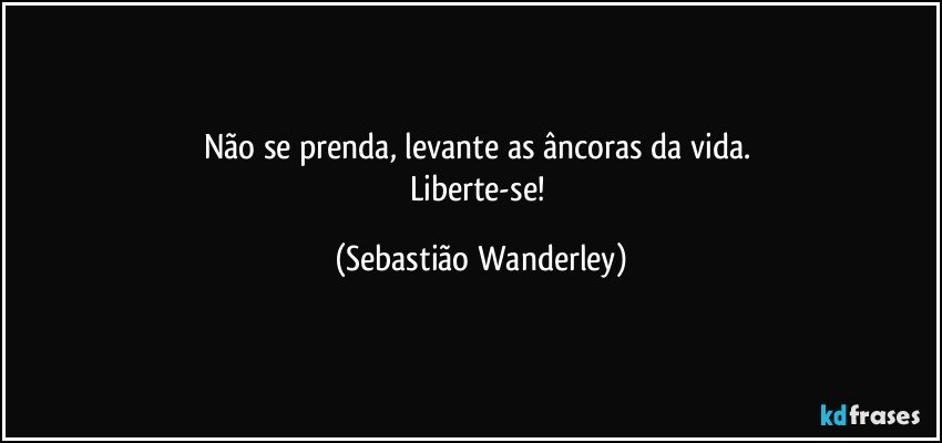 Não se prenda, levante as âncoras da vida. 
Liberte-se! (Sebastião Wanderley)
