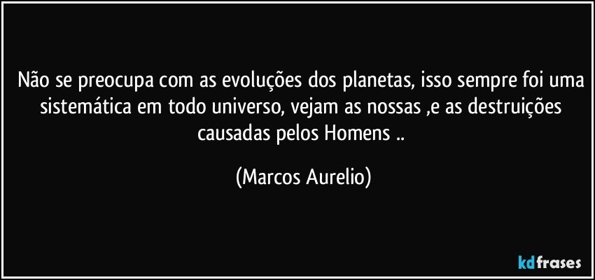 Não se preocupa com as evoluções dos planetas, isso sempre foi uma sistemática em todo universo, vejam as nossas ,e as destruições causadas pelos Homens .. (Marcos Aurelio)