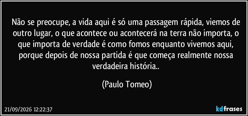 Não se preocupe, a vida aqui é só uma passagem rápida, viemos de outro lugar, o que acontece ou acontecerá na terra não importa, o que importa de verdade é como fomos enquanto vivemos aqui, porque depois de nossa partida é que começa realmente nossa verdadeira história.. (Paulo Tomeo)