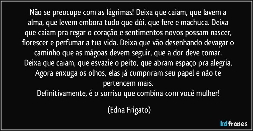 Não se preocupe com as lágrimas! Deixa que caiam, que lavem a alma, que levem embora tudo que dói, que fere e machuca. Deixa que caiam pra regar o coração e sentimentos novos possam nascer, florescer e perfumar a tua vida. Deixa que vão desenhando devagar o caminho que as mágoas devem seguir, que a dor deve tomar. 
Deixa que caiam, que esvazie o peito, que abram espaço pra alegria. Agora enxuga os olhos, elas já cumpriram seu papel e  não te pertencem mais. 
Definitivamente, é o sorriso que combina com você mulher! (Edna Frigato)