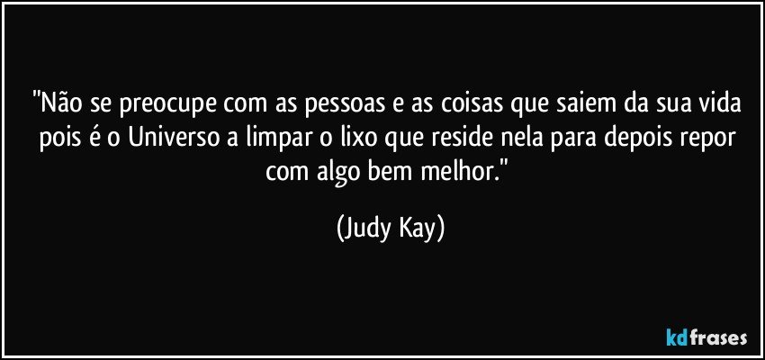 "Não se preocupe com as pessoas e as coisas que saiem da sua vida pois é o Universo a limpar o lixo que reside nela para depois repor com algo bem melhor." (Judy Kay)