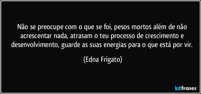 Não se preocupe com o que se foi, pesos mortos além de não acrescentar nada, atrasam o teu processo de crescimento e desenvolvimento, guarde as suas energias para o que está por vir. (Edna Frigato)