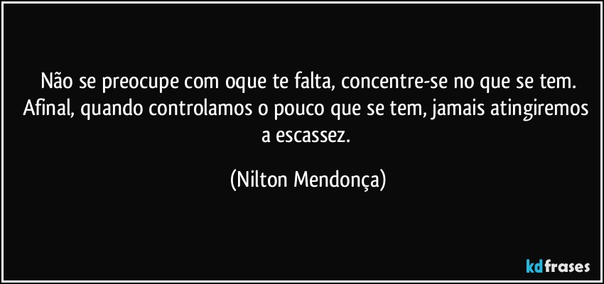 Não se preocupe com oque te falta, concentre-se no que se tem.
Afinal, quando controlamos o pouco que se tem, jamais atingiremos a escassez. (Nilton Mendonça)