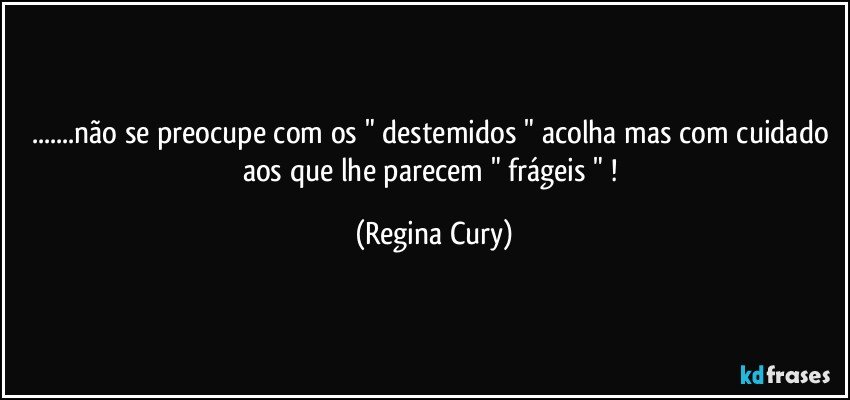 ...não se preocupe com os " destemidos " acolha  mas com cuidado aos  que lhe parecem  "  frágeis " ! (Regina Cury)