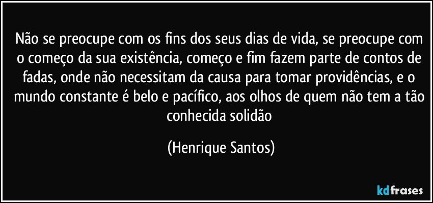 Não se preocupe com os fins dos seus dias de vida, se preocupe com o começo da sua existência, começo e fim fazem parte de contos de fadas, onde não necessitam da causa para tomar providências, e o mundo constante é belo e pacífico, aos olhos de quem não tem a tão conhecida solidão (Henrique Santos)