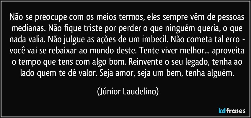 Não se preocupe com os meios termos, eles sempre vêm de pessoas medianas. Não fique triste por perder o que ninguém queria, o que nada valia. Não julgue as ações de um imbecil. Não cometa tal erro - você vai se rebaixar ao mundo deste. Tente viver melhor... aproveita o tempo que tens com algo bom. Reinvente o seu legado, tenha ao lado quem te dê valor. Seja amor, seja um bem, tenha alguém. (Júnior Laudelino)