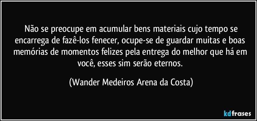 ⁠Não se preocupe em acumular bens materiais cujo tempo se encarrega de fazê-los fenecer, ocupe-se de guardar muitas e boas memórias de momentos felizes pela entrega do melhor que há em você, esses sim serão eternos. (Wander Medeiros Arena da Costa)