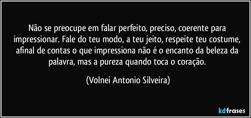 Não se preocupe em falar perfeito, preciso, coerente para impressionar. Fale do teu modo, a teu jeito conforme teu costume, afinal de contas, o que impressiona não é o encanto da beleza das palavras, mas a pureza do coração de quem as transmite. (Volnei Antonio Silveira)