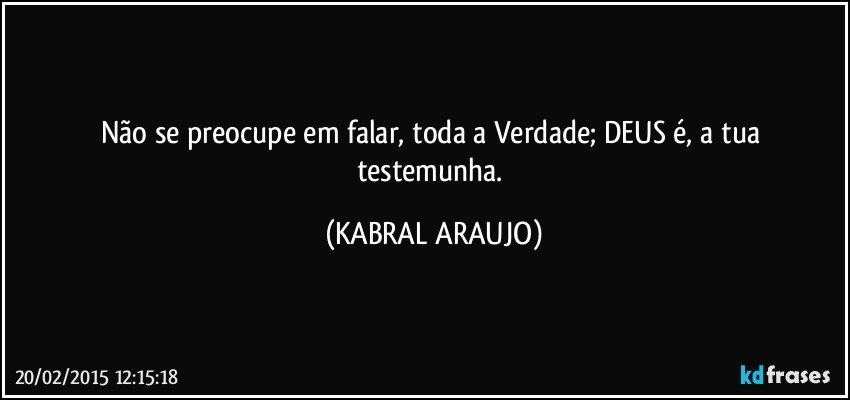 Não se preocupe em falar, toda a Verdade; DEUS é, a tua testemunha. (KABRAL ARAUJO)