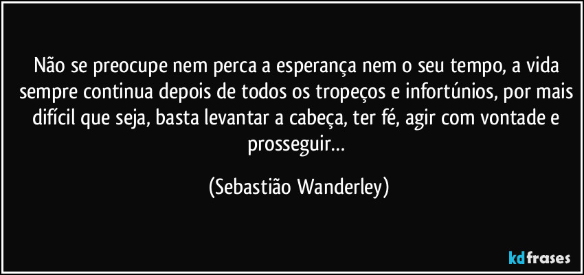 Não se preocupe nem perca a esperança nem o seu tempo, a vida sempre continua depois de todos os tropeços e infortúnios, por mais difícil que seja, basta levantar a cabeça, ter fé, agir com vontade e prosseguir… (Sebastião Wanderley)