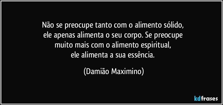 Não se preocupe tanto com o alimento sólido, 
ele apenas alimenta o seu corpo. Se preocupe 
muito mais com o alimento espiritual, 
ele alimenta a sua essência. (Damião Maximino)