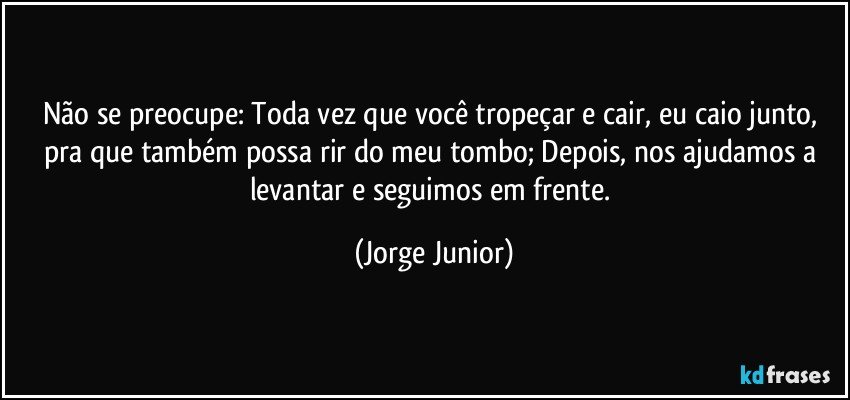 Não se preocupe: Toda vez que você tropeçar e cair, eu caio junto, pra que também possa rir do meu tombo; Depois, nos ajudamos a levantar e seguimos em frente. (Jorge Junior)