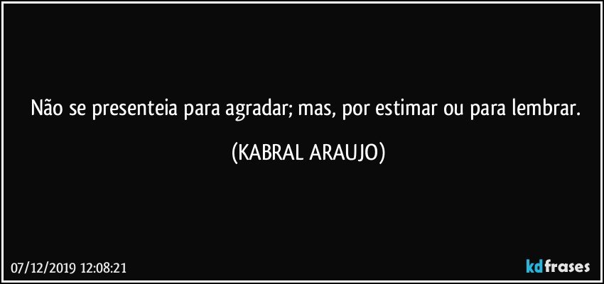 Não se presenteia para agradar; mas, por estimar ou para lembrar. (KABRAL ARAUJO)