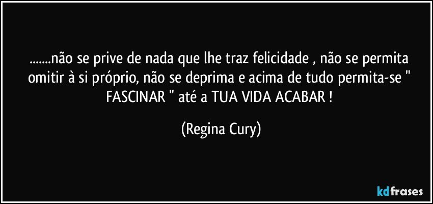 ...não se prive de nada  que lhe traz  felicidade ,  não se permita omitir à si próprio, não se deprima  e acima de tudo permita-se  " FASCINAR "  até a TUA VIDA ACABAR ! (Regina Cury)