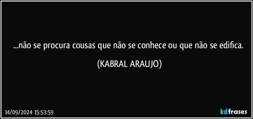 ...não se procura cousas que não se conhece ou que não se edifica. (KABRAL ARAUJO)