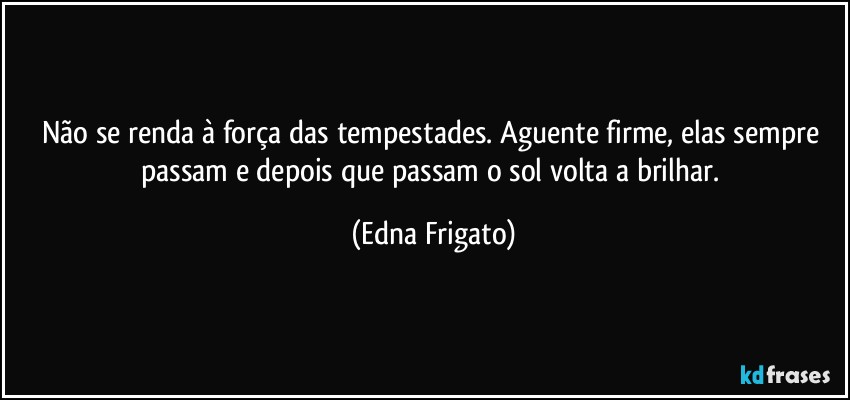 Não se renda à força das tempestades. Aguente firme, elas sempre passam e depois que passam o sol volta a brilhar. (Edna Frigato)