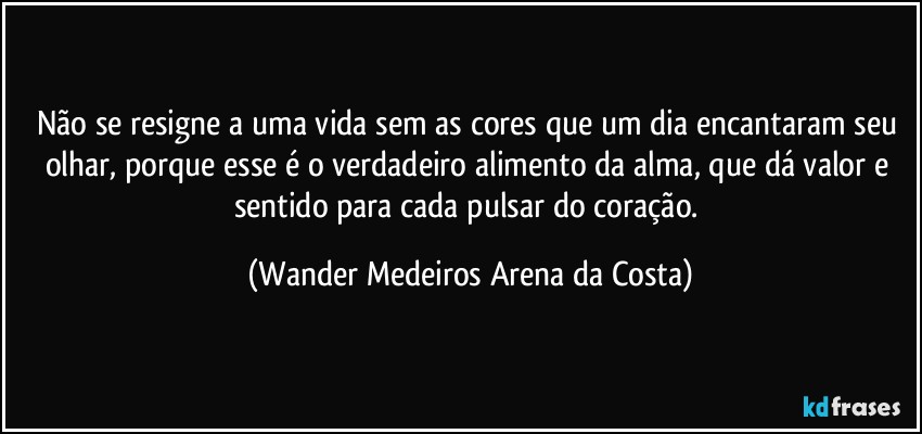 Não se resigne a uma vida sem as cores que um dia encantaram seu olhar, porque esse é o verdadeiro alimento da alma, que dá valor e sentido para cada pulsar do coração. (Wander Medeiros Arena da Costa)