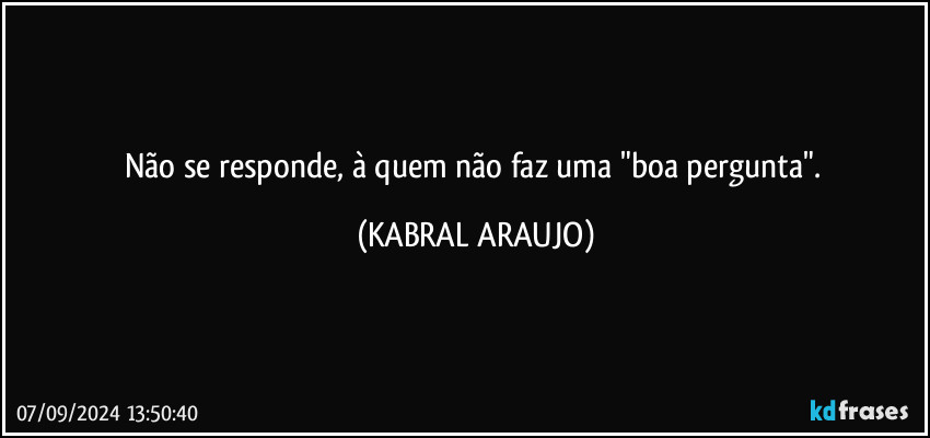 Não se responde, à quem não faz uma "boa pergunta". (KABRAL ARAUJO)