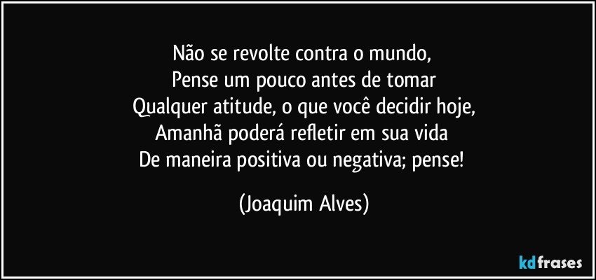 Não se revolte contra o mundo, 
Pense um pouco antes de tomar
Qualquer atitude, o que você decidir hoje,
Amanhã poderá refletir em sua vida 
De maneira positiva ou negativa; pense! (Joaquim Alves)