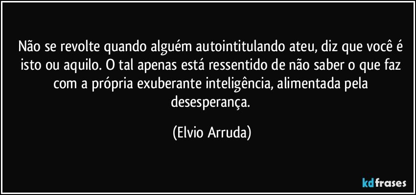 Não se revolte quando alguém autointitulando ateu, diz que você é isto ou aquilo. O tal apenas está ressentido de não saber o que faz com a própria exuberante inteligência, alimentada pela desesperança. (Elvio Arruda)