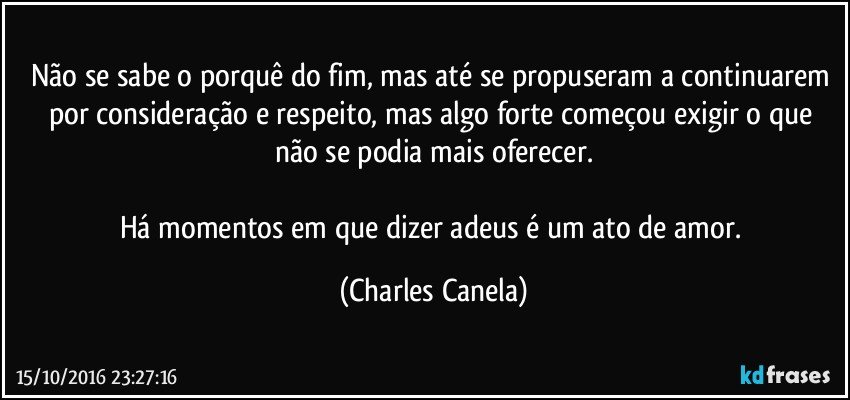 Não se sabe o porquê do fim, mas até se propuseram a continuarem por consideração e respeito, mas algo forte começou exigir o que não se podia mais oferecer.

Há momentos em que dizer adeus é um ato de amor. (Charles Canela)