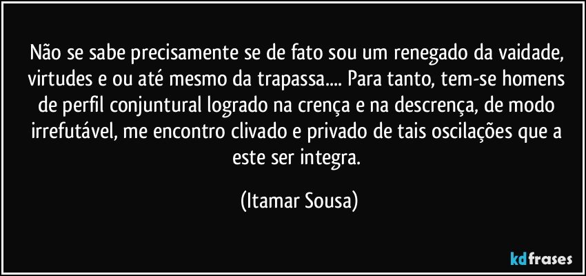 Não se sabe precisamente se de fato sou um renegado da vaidade, virtudes e/ou até mesmo da trapassa... Para tanto, tem-se homens de perfil conjuntural logrado na crença e na descrença, de modo irrefutável, me encontro clivado e privado de tais oscilações que a este ser integra. (Itamar Sousa)
