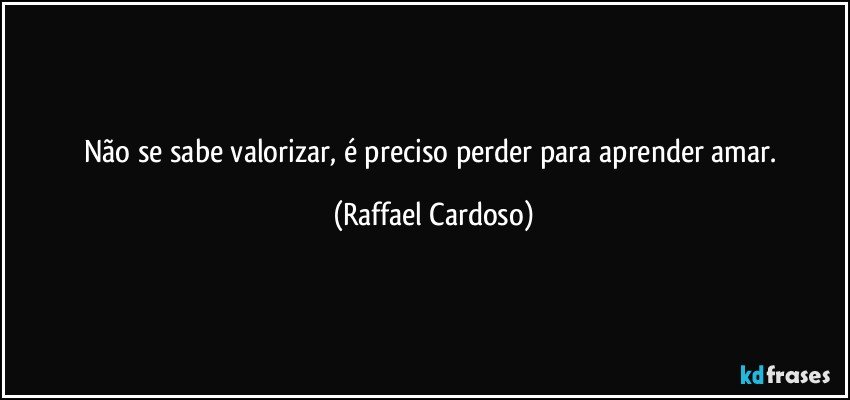 Não se sabe valorizar, é preciso perder para aprender amar. (Raffael Cardoso)