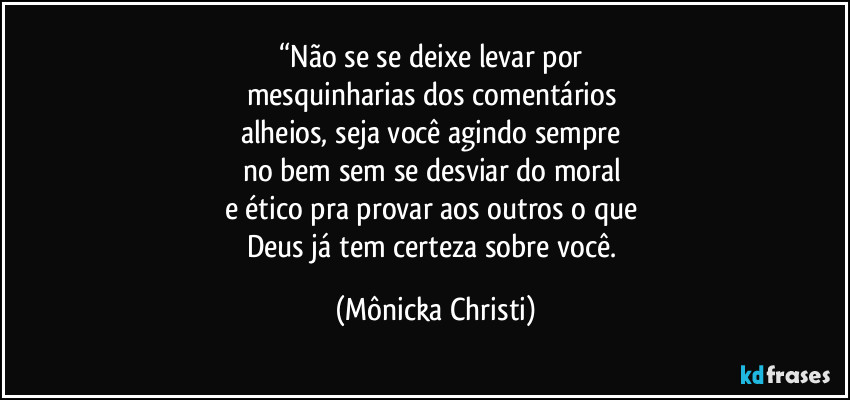 “Não se se deixe levar por 
mesquinharias dos comentários 
alheios, seja você agindo sempre 
no bem  sem se desviar do moral 
e ético pra provar aos outros o que 
Deus já tem certeza sobre você. (Mônicka Christi)