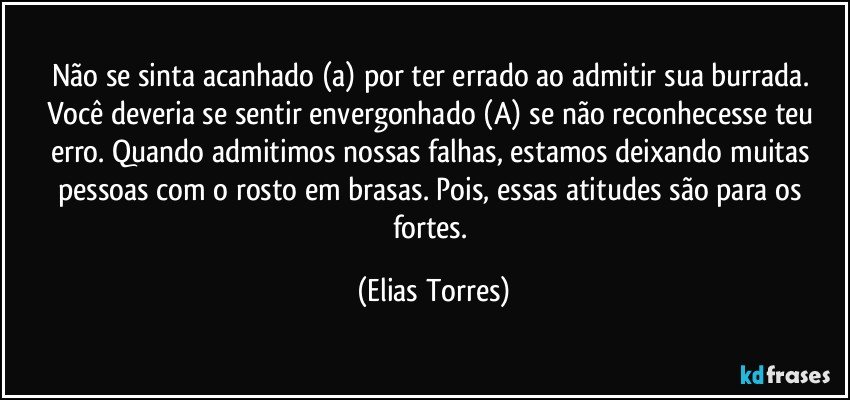 Não se sinta acanhado (a) por ter errado ao admitir sua burrada. Você deveria se sentir envergonhado (A) se não reconhecesse teu erro. Quando admitimos nossas falhas, estamos deixando muitas pessoas com o rosto em brasas. Pois, essas atitudes são para os fortes. (Elias Torres)