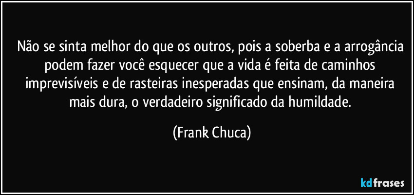 Não se sinta melhor do que os outros, pois a soberba e a arrogância podem fazer você esquecer que a vida é feita de caminhos imprevisíveis e de rasteiras inesperadas que ensinam, da maneira mais dura, o verdadeiro significado da humildade. (Frank Chuca)