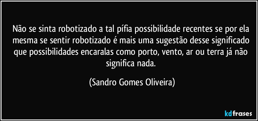 Não se sinta robotizado a tal pífia possibilidade recentes se por ela mesma se sentir robotizado é mais uma sugestão desse significado que possibilidades encaralas como porto, vento, ar ou terra já não significa nada. (Sandro Gomes Oliveira)