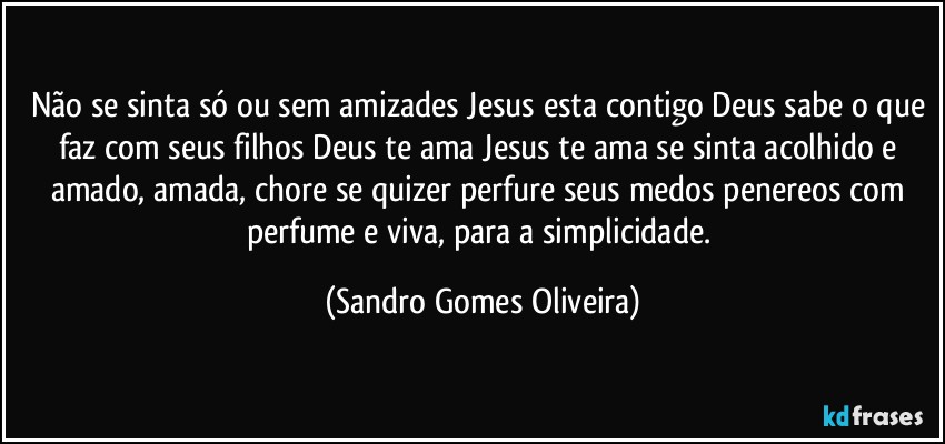 Não se sinta só ou sem amizades Jesus esta contigo Deus sabe o que faz com seus filhos Deus te ama Jesus te ama se sinta acolhido e amado, amada, chore se quizer perfure seus medos penereos com perfume e viva, para a simplicidade. (Sandro Gomes Oliveira)