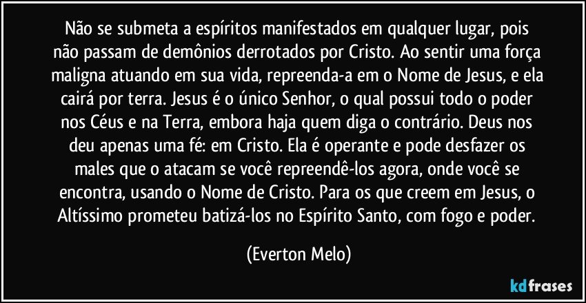 Não se submeta a espíritos manifestados em qualquer lugar, pois não passam de demônios derrotados por Cristo. Ao sentir uma força maligna atuando em sua vida, repreenda-a em o Nome de Jesus, e ela cairá por terra. Jesus é o único Senhor, o qual possui todo o poder nos Céus e na Terra, embora haja quem diga o contrário. Deus nos deu apenas uma fé: em Cristo. Ela é operante e pode desfazer os males que o atacam se você repreendê-los agora, onde você se encontra, usando o Nome de Cristo. Para os que creem em Jesus, o Altíssimo prometeu batizá-los no Espírito Santo, com fogo e poder. (Everton Melo)