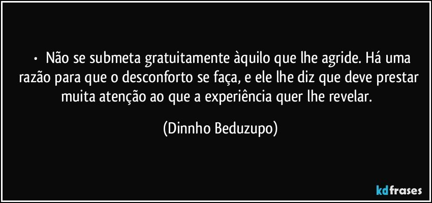 ⚜️•  ❝Não se submeta gratuitamente àquilo que lhe agride. Há uma razão para que o desconforto se faça, e ele lhe diz que deve prestar muita atenção ao que a experiência quer lhe revelar.❞ (Dinnho Beduzupo)