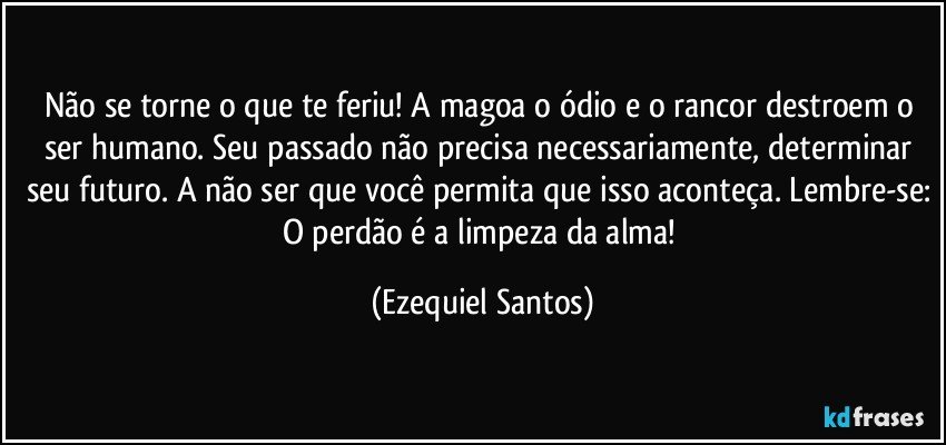 Não se torne o que te feriu! A magoa o ódio e o rancor destroem o ser humano. Seu passado não precisa necessariamente, determinar seu futuro. A não ser que você permita que isso aconteça. Lembre-se: O perdão é a limpeza da alma! (Ezequiel Santos)