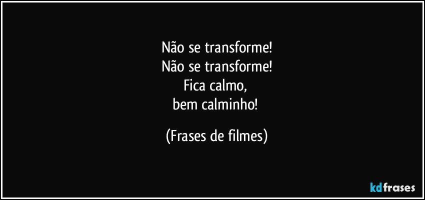 Não se transforme!
Não se transforme!
Fica calmo, 
bem calminho! (Frases de filmes)