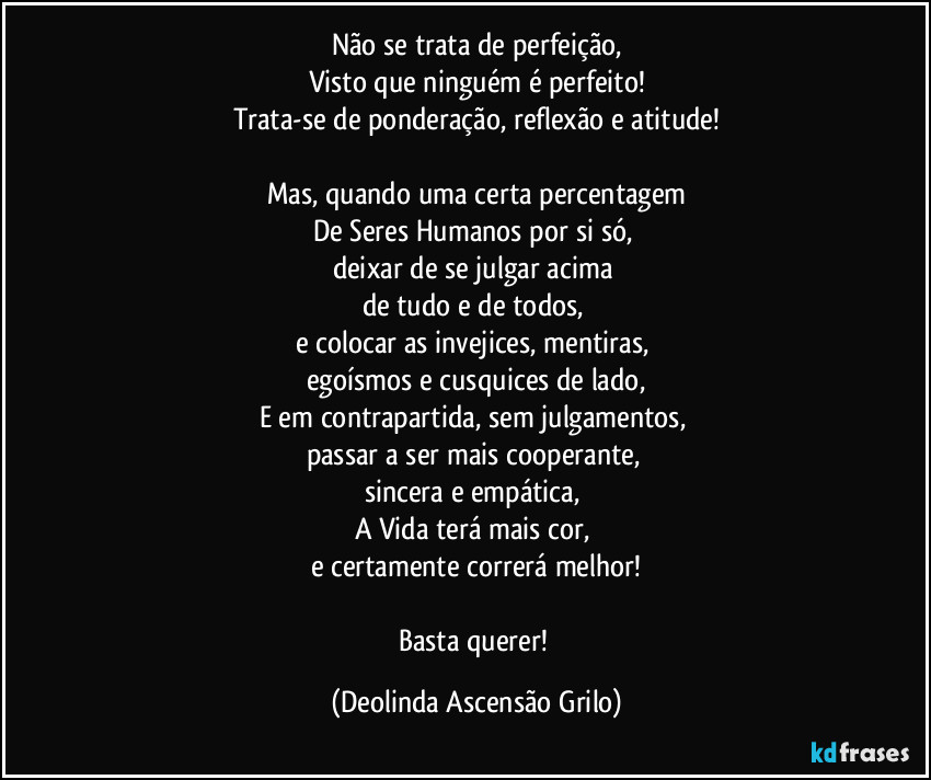 Não se trata de perfeição,
Visto que ninguém é perfeito!
Trata-se de ponderação, reflexão e atitude!
Mas, quando uma certa percentagem
De Seres Humanos por si só,
deixar de se julgar acima
de tudo e de todos,
e colocar as invejices, mentiras,
egoísmos e cusquices de lado,
E em contrapartida, sem julgamentos,
passar a ser mais cooperante,
sincera e empática,
A Vida terá mais cor,
e certamente correrá melhor!
Basta querer! (Deolinda Ascensão Grilo)