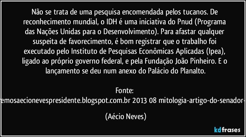 Não se trata de uma pesquisa encomendada pelos tucanos. De reconhecimento mundial, o IDH é uma iniciativa do Pnud (Programa das Nações Unidas para o Desenvolvimento). Para afastar qualquer suspeita de favorecimento, é bom registrar que o trabalho foi executado pelo Instituto de Pesquisas Econômicas Aplicadas (Ipea), ligado ao próprio governo federal, e pela Fundação João Pinheiro. E o lançamento se deu num anexo do Palácio do Planalto.

Fonte: http://www.queremosaecionevespresidente.blogspot.com.br/2013/08/mitologia-artigo-do-senador-aecio-neves.html (Aécio Neves)