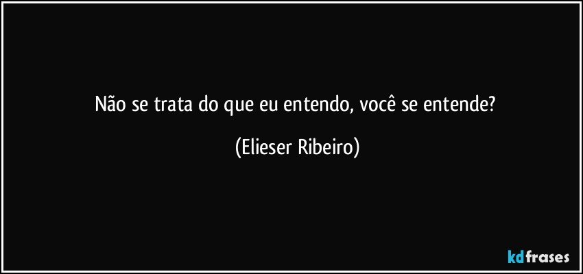 Não se trata do que eu entendo, você se entende? (Elieser Ribeiro)