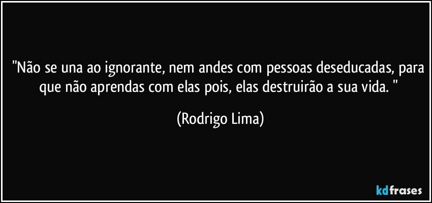 "Não se una ao ignorante, nem andes com pessoas deseducadas, para que não aprendas com elas pois, elas destruirão a sua vida. " (Rodrigo Lima)