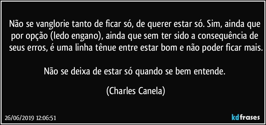 Não se vanglorie tanto de ficar só, de querer estar só. Sim, ainda que por opção (ledo engano), ainda que sem ter sido a consequência de seus erros, é uma linha tênue entre estar bom e não poder ficar mais.

Não se deixa de estar só quando se bem entende. (Charles Canela)