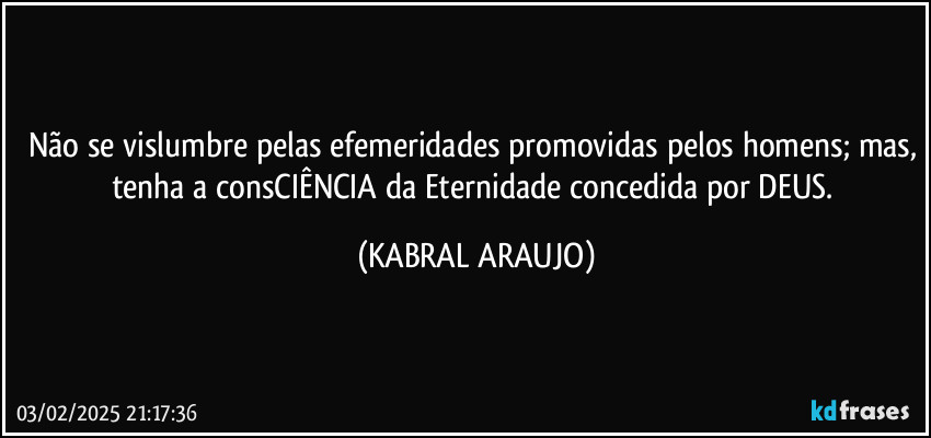 Não se vislumbre pelas efemeridades promovidas pelos homens; mas, tenha a consCIÊNCIA da Eternidade concedida por DEUS. (KABRAL ARAUJO)