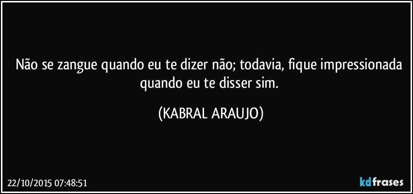 Não se zangue quando eu te dizer não; todavia, fique impressionada quando eu te disser sim. (KABRAL ARAUJO)