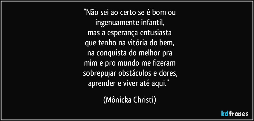 "Não sei ao certo se é bom ou
ingenuamente infantil,
mas a esperança entusiasta
que tenho na vitória do bem,
na conquista do melhor pra
mim e pro mundo me fizeram
 sobrepujar obstáculos e dores,
aprender e viver até aqui." (Mônicka Christi)