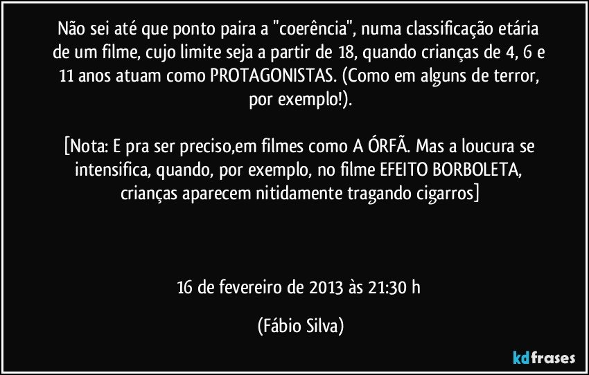 Não sei até que ponto paira a "coerência", numa classificação etária de um filme, cujo limite seja a partir de 18, quando crianças de 4, 6 e 11 anos atuam como PROTAGONISTAS. (Como em alguns de terror, por exemplo!).

[Nota:  E pra ser preciso,em filmes como A ÓRFÃ. Mas a loucura se intensifica, quando, por exemplo, no filme EFEITO BORBOLETA, crianças aparecem nitidamente tragando cigarros]



16 de fevereiro de 2013 às 21:30 h (Fábio Silva)